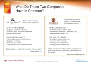 Copyright © 2014 Capgemini Consulting. All rights reserved. 
What Do These Two Companies 
Have In Common? 
“Be the first company to 
be fully digital end to end” 
“From a physical-intensive model to a knowledge and technology-intensive one” 
WHAT HAVE THEY DONE? 
•Engaging customers with social 
•Fusion of online and instore experience 
•Unifying data globally HOW HAVE THEY DONE IT? 
•Governing cross-channel consistency 
•Engaging employees 
•Developing new skills 
•Strengthening IT-Business relationships “Digital has been a catalyst for everything in the company” Angela Ahrendts, CEO 
WHAT HAVE THEY DONE? 
•Real time view of operations (1.0) 
•Automation of processes & machinery (2.0) 
•Intelligent mining model (3.0) HOW HAVE THEY DONE IT? 
•Developed a radical digital vision 
•Invested in cultural change 
•Developed new competencies 
•Strong governance & execution “Our business in the past was related to physical labor today our business is more related to knowledge and technology” Marco Antonio Orellana Silva, CIO  