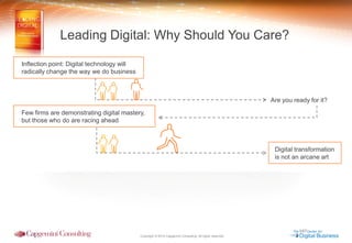 Copyright © 2014 Capgemini Consulting. All rights reserved. 
Digital transformation 
is not an arcane art 
Are you ready for it? 
Leading Digital: Why Should You Care? 
Inflection point: Digital technology will 
radically change the way we do business 
Few firms are demonstrating digital mastery, 
but those who do are racing ahead  