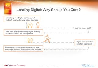 Copyright © 2014 Capgemini Consulting. All rights reserved. 
Digital transformation 
is not an arcane art 
Are you ready for it? 
Leading Digital: Why Should You Care? 
Inflection point: Digital technology will 
radically change the way we do business 
Few firms are demonstrating digital mastery, 
but those who do are racing ahead 
Time to start pursuing digital mastery is now. The longer you wait, the tougher it will become  