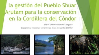 la gestión del Pueblo Shuar
Arutam para la conservación
en la Cordillera del Cóndor
Didier Christián Sánchez Segovia
Especialista en gestión y manejo de áreas protegidas-ECOPAR
 