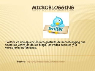 MICROBLOGGING




Twitter es una aplicación web gratuita de microblogging que
reúne las ventajas de los blogs, las redes sociales y la
mensajería instantánea.



        Fuente: http://www.masadelante.com/faqs/twitter
 