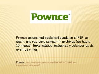 Pownce es una red social enfocada en el P2P, es
decir, una red para compartir archivos (de hasta
10 megas), links, música, imágenes y calendarios de
eventos y más.


Fuente: http://realidadnovelada.com/2007/07/%C2%BFque-
es-pownce-invitaciones/
 