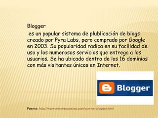 Blogger
 es un popular sistema de plublicación de blogs
creado por Pyra Labs, pero comprado por Google
en 2003. Su popularidad radica en su facilidad de
uso y los numerosos servicios que entrega a los
usuarios. Se ha ubicado dentro de los 16 dominios
con más visitantes únicos en Internet.




Fuente: http://www.misrespuestas.com/que-es-blogger.html
 