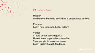 Mission
We believe the world should be a better place to work
Promise
Learn how to build a better culture
Values
Create better people geeks
Have the courage to be vulnerable
Trust people to make decisions
Learn faster through feedback
 