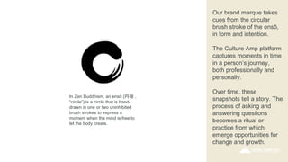Our brand marque takes
cues from the circular
brush stroke of the ensō,
in form and intention.
The Culture Amp platform
captures moments in time
in a person’s journey,
both professionally and
personally.
Over time, these
snapshots tell a story. The
process of asking and
answering questions
becomes a ritual or
practice from which
emerge opportunities for
change and growth.
In Zen Buddhism, an ensō (円相 ,
“circle”) is a circle that is hand-
drawn in one or two uninhibited
brush strokes to express a
moment when the mind is free to
let the body create.
 