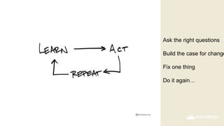 Ask the right questions
Build the case for change
Fix one thing
Do it again…
 