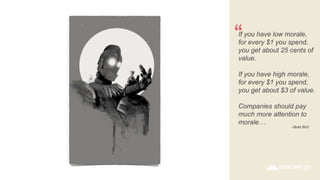 If you have low morale,
for every $1 you spend,
you get about 25 cents of
value.
If you have high morale,
for every $1 you spend,
you get about $3 of value.
Companies should pay
much more attention to
morale…
“
–Brad Bird
 