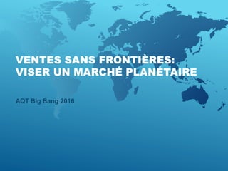 VENTES SANS FRONTIÈRES:
VISER UN MARCHÉ PLANÉTAIRE
AQT Big Bang 2016
 