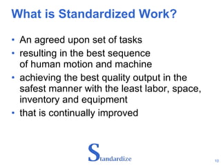 What is Standardized Work? An agreed upon set of tasks  resulting in the best sequence  of human motion and machine  achieving the best quality output in the  safest manner with the least labor, space, inventory and equipment  that is continually improved 
