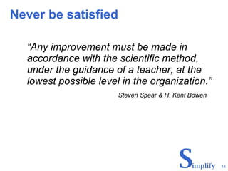 Never be satisfied “ Any improvement must be made in accordance with the scientific method, under the guidance of a teacher, at the lowest possible level in the organization.” Steven Spear & H. Kent Bowen 