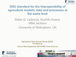 1
OGC standard for the Interoperability of
agriculture models: data and processes at
the same level
Didier G. Leibovici, Suchith Anand,
Mike Jackson
University of Nottingham, UK
Agricultural Data Interest Group (IGAD)
Pre-Meeting
21st to 22nd September 2015 INRA, Paris (France)
 