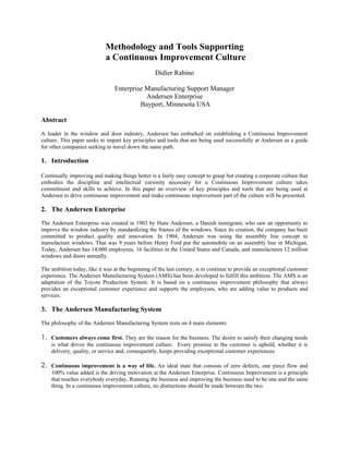 Methodology and Tools Supporting
                            a Continuous Improvement Culture
                                                  Didier Rabino

                                Enterprise Manufacturing Support Manager
                                           Andersen Enterprise
                                         Bayport, Minnesota USA

Abstract
A leader in the window and door industry, Andersen has embarked on establishing a Continuous Improvement
culture. This paper seeks to impart key principles and tools that are being used successfully at Andersen as a guide
for other companies seeking to travel down the same path.

1. Introduction

Continually improving and making things better is a fairly easy concept to grasp but creating a corporate culture that
embodies the discipline and intellectual curiosity necessary for a Continuous Improvement culture takes
commitment and skills to achieve. In this paper an overview of key principles and tools that are being used at
Andersen to drive continuous improvement and make continuous improvement part of the culture will be presented.

2. The Andersen Enterprise
The Andersen Enterprise was created in 1903 by Hans Andersen, a Danish immigrant, who saw an opportunity to
improve the window industry by standardizing the frames of the windows. Since its creation, the company has been
committed to product quality and innovation. In 1904, Andersen was using the assembly line concept to
manufacture windows. That was 9 years before Henry Ford put the automobile on an assembly line in Michigan.
Today, Andersen has 14,000 employees, 16 facilities in the United States and Canada, and manufactures 12 million
windows and doors annually.

The ambition today, like it was at the beginning of the last century, is to continue to provide an exceptional customer
experience. The Andersen Manufacturing System (AMS) has been developed to fulfill this ambition. The AMS is an
adaptation of the Toyota Production System. It is based on a continuous improvement philosophy that always
provides an exceptional customer experience and supports the employees, who are adding value to products and
services.

3. The Andersen Manufacturing System
The philosophy of the Andersen Manufacturing System rests on 4 main elements:

1. Customers always come first. They are the reason for the business. The desire to satisfy their changing needs
    is what drives the continuous improvement culture. Every promise to the customer is upheld, whether it is
    delivery, quality, or service and, consequently, keeps providing exceptional customer experiences.

2. Continuous improvement is a way of life. An ideal state that consists of zero defects, one piece flow and
    100% value added is the driving motivation at the Andersen Enterprise. Continuous Improvement is a principle
    that touches everybody everyday. Running the business and improving the business need to be one and the same
    thing. In a continuous improvement culture, no distinctions should be made between the two.
 