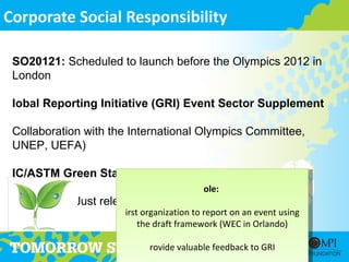 Corporate Social Responsibility

 SO20121: Scheduled to launch before the Olympics 2012 in
 London

 lobal Reporting Initiative (GRI) Event Sector Supplement

 Collaboration with the International Olympics Committee,
 UNEP, UEFA)

 IC/ASTM Green Standards
                                           ole:
 our levels – Just released
                       irst organization to report on an event using
                           the draft framework (WEC in Orlando)

                              rovide valuable feedback to GRI
 