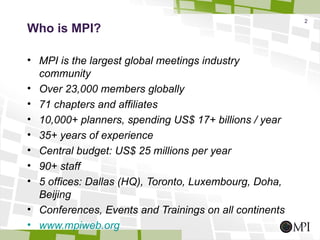 2
Who is MPI?

• MPI is the largest global meetings industry
  community
• Over 23,000 members globally
• 71 chapters and affiliates
• 10,000+ planners, spending US$ 17+ billions / year
• 35+ years of experience
• Central budget: US$ 25 millions per year
• 90+ staff
• 5 offices: Dallas (HQ), Toronto, Luxembourg, Doha,
  Beijing
• Conferences, Events and Trainings on all continents
• www.mpiweb.org
 