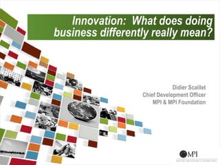 Innovation: What does doing
    business differently really mean?



                                  Didier Scaillet
                      Chief Development Officer
                          MPI & MPI Foundation




1
 