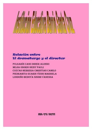 Relación entre
El dramaturgo y el director

Pulgarín cano didier alonso
Mejia osorio deisy Pauli
cuevas herrera christian caMilo
Piedrahita guarin yenni Marisela
londoño Bedoya sindhi vanessa




                  29/07/2011
 
