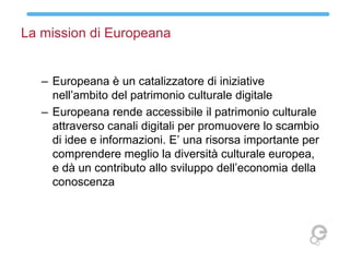 La mission di Europeana
– Europeana è un catalizzatore di iniziative
nell’ambito del patrimonio culturale digitale
– Europ...