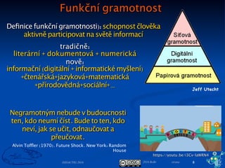 2016 BoBr stranaDIDACTIG 2016 8
IG podle NIQES
Informační gramotnost (IG) je schopnost:
• rozeznat potřebu informací (problém);
• s přihlédnutím k charakteru informací je najít, získat, posoudit a
spravovat;
• zpracovat informace, znázornit (modelovat) problém;
• používat vhodné pracovní postupy (algoritmy) při efektivním
řešení problémů;
• tvořit a spolupracovat;
• vhodným způsobem informace i výsledky práce prezentovat a
sdílet ve svém vzdělávacím prostředí;
• při práci dodržovat etická pravidla, zásady bezpečnosti a právní
normy.
To vše s využitím potenciálu digitálních technologií za účelem
dosažení osobních, sociálních, pracovních či kvaliﬁkačních cílů.
Podmínky (Proﬁl Škola21), Proces, Výstupy
Speciﬁkace informační gramotnosti NIQES
 