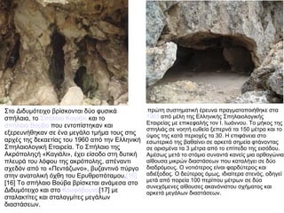 Στο Διδυμότειχο βρίσκονται δύο φυσικά
σπήλαια, το Σπήλαιο Καγιάλι και το
σπήλαιο Βούβα που εντοπίστηκαν και
εξερευνήθηκαν σε ένα μεγάλο τμήμα τους στις
αρχές της δεκαετίας του 1960 από την Ελληνική
Σπηλαιολογική Εταιρεία. Το Σπήλαιο της
Ακρόποληςή «Καγιάλι», έχει είσοδο στη δυτική
πλευρά του λόφου της ακρόπολης, απέναντι
σχεδόν από το «Πεντάζωνο», βυζαντινό πύργο
στην ανατολική όχθη του Ερυθροπόταμου.[15]
[16] Το σπήλαιο Βούβα βρίσκεται ανάμεσα στο
Διδυμότειχο και στο Κουφόβουνο[17] με
σταλακτίτες και σταλαγμίτες μεγάλων
διαστάσεων.
πρώτη συστηματική έρευνα πραγματοποιήθηκε στα
1963 από μέλη της Ελληνικής Σπηλαιολογικής
Εταιρείας με επικεφαλής τον Ι. Ιωάννου. Το μήκος της
σπηλιάς σε νοητή ευθεία ξεπερνά τα 150 μέτρα και το
ύψος της κατά περιοχές τα 30. Η επιφάνεια στο
εσωτερικό της βαθαίνει σε αρκετά σημεία φτάνοντας
σε ορισμένα τα 3 μέτρα από το επίπεδο της εισόδου.
Αμέσως μετά το στόμιο συναντά κανείς μια ορθογώνια
αίθουσα μικρών διαστάσεων που καταλήγει σε δύο
διαδρόμους. Ο νοτιότερος είναι φαρδύτερος και
αδιέξοδος. Ο δεύτερος όμως, ιδιαίτερα στενός, οδηγεί
μετά από πορεία 100 περίπου μέτρων σε δύο
συνεχόμενες αίθουσες ακανόνιστου σχήματος και
αρκετά μεγάλων διαστάσεων.
 