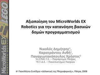 Αξιοποίηση του MicroWorlds EX
Robotics για την κατανόηση βασικών
δομών προγραμματισμού
Νικολός Δημήτρης1
,
Καρατράντου Ανθή1
,
Παναγιωτακόπουλος Χρήστος2
1
Α.Σ.ΠΑΙ.Τ.Ε. – Παράρτημα Πάτρας
2
Π.Τ.Δ.Ε. – Πανεπιστήμιο Πατρών
4ο
Πανελλήνιο Συνέδριο «Διδακτική της Πληροφορικής», Πάτρα, 2008
 