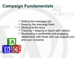 Campaign Fundamentals  Getting the message out Keeping the message fresh Sticking to the story Tracking + keeping in touch with visitors Developing a worthwhile and engaging   relationship with those who can support you   and your concerns 