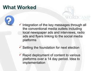 What Worked Integration of the key messages through all   the conventional media outlets including   local newspaper ads and interviews, radio   ads and flyers linking to the social media   platforms Setting the foundation for next election Rapid deployment of content to various   platforms over a 14 day period. Idea to   implementation 