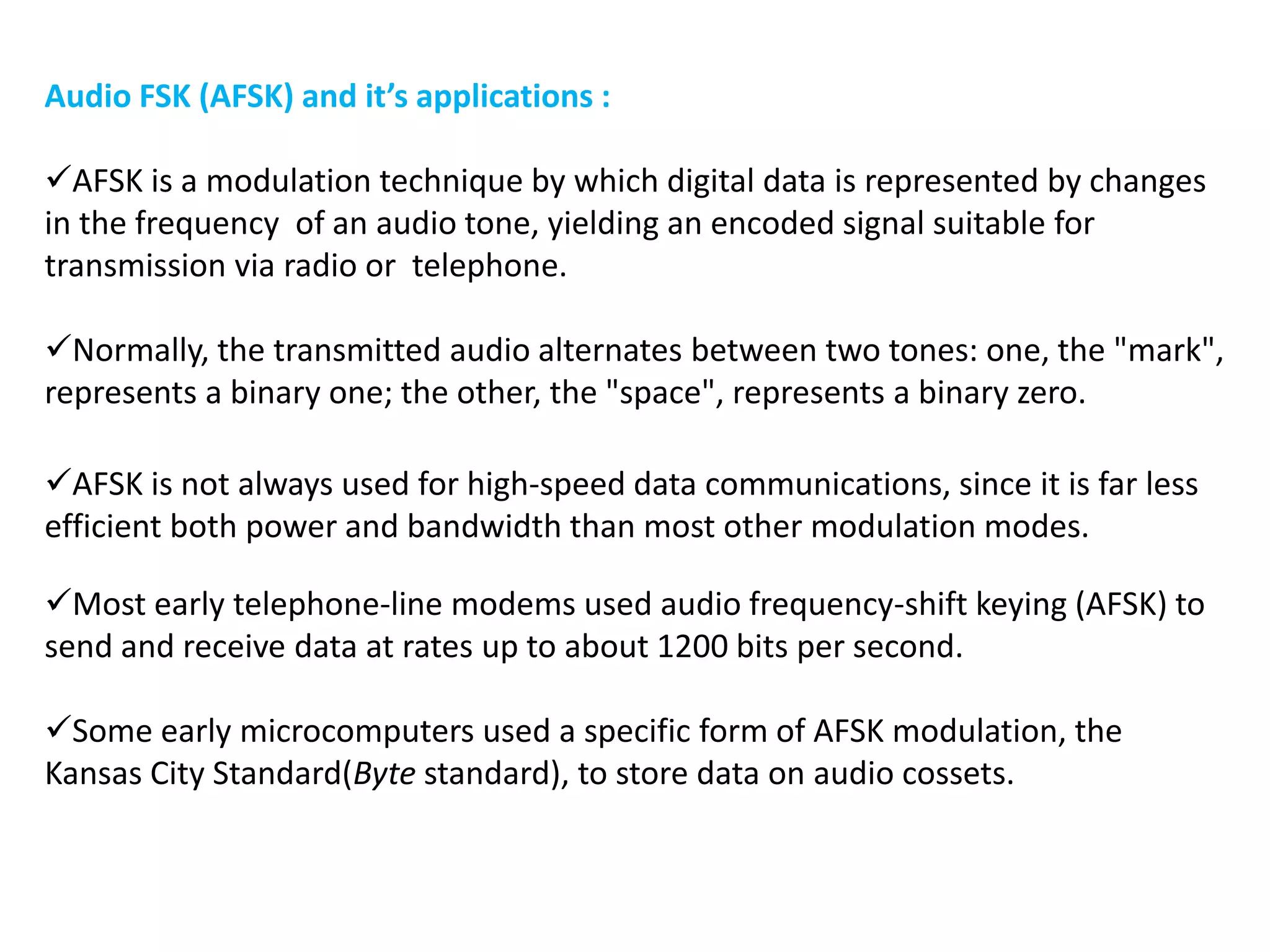 Audio FSK (AFSK) and it’s applications :
AFSK is a modulation technique by which digital data is represented by changes
in the frequency of an audio tone, yielding an encoded signal suitable for
transmission via radio or telephone.
Normally, the transmitted audio alternates between two tones: one, the "mark",
represents a binary one; the other, the "space", represents a binary zero.
Most early telephone-line modems used audio frequency-shift keying (AFSK) to
send and receive data at rates up to about 1200 bits per second.
Some early microcomputers used a specific form of AFSK modulation, the
Kansas City Standard(Byte standard), to store data on audio cossets.
AFSK is not always used for high-speed data communications, since it is far less
efficient both power and bandwidth than most other modulation modes.
 