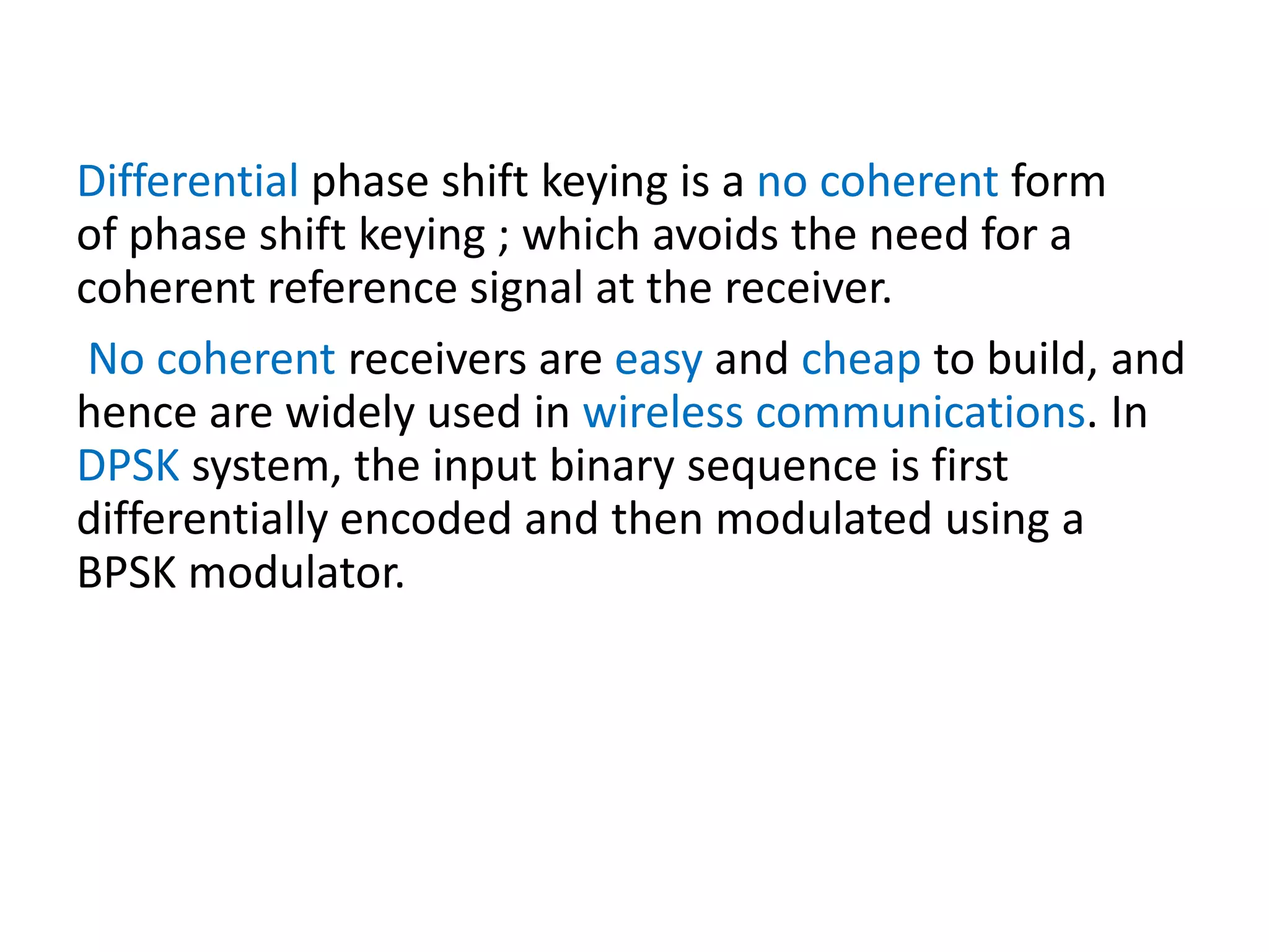 Differential phase shift keying is a no coherent form
of phase shift keying ; which avoids the need for a
coherent reference signal at the receiver.
No coherent receivers are easy and cheap to build, and
hence are widely used in wireless communications. In
DPSK system, the input binary sequence is first
differentially encoded and then modulated using a
BPSK modulator.
 
