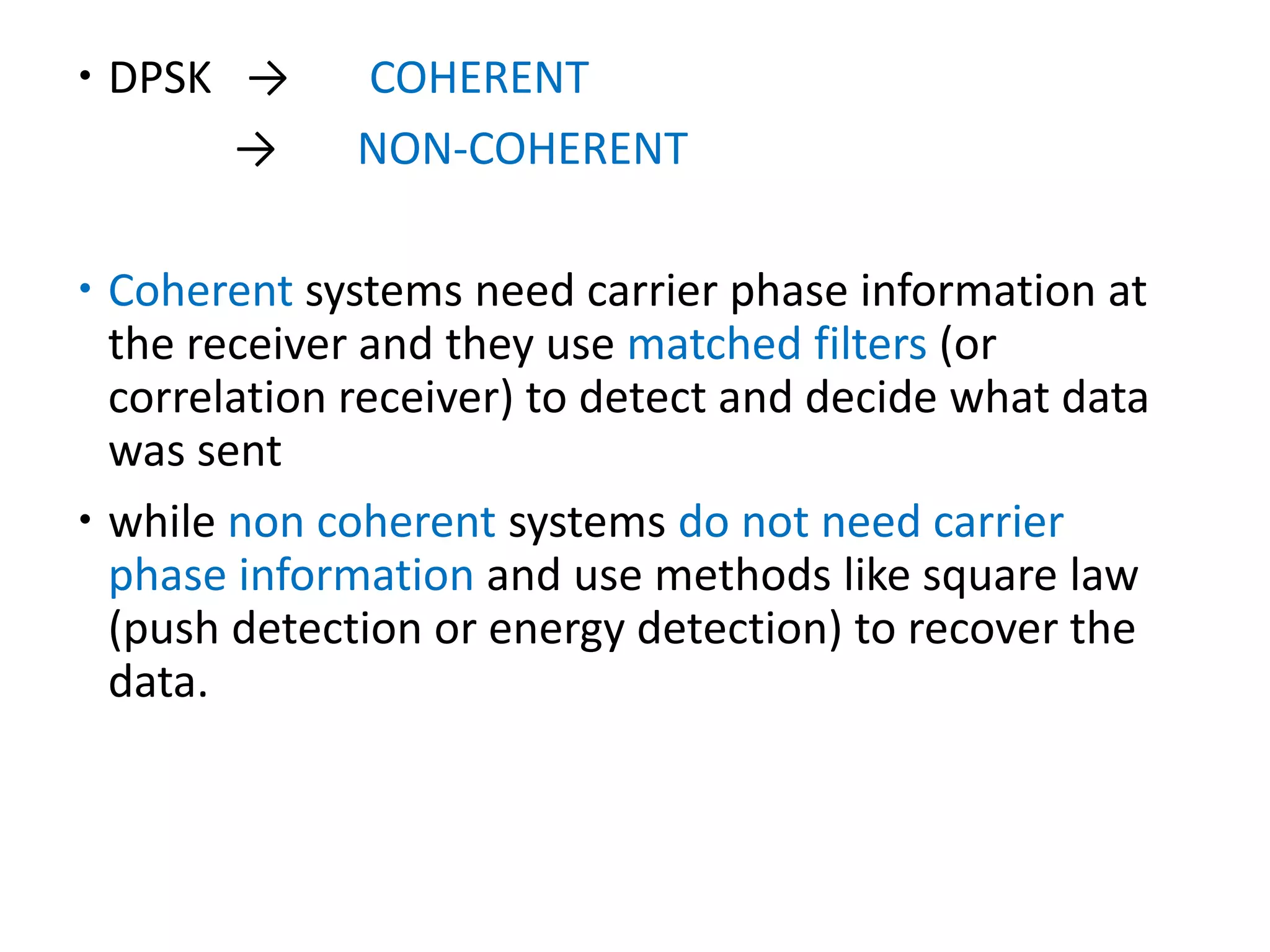  DPSK → COHERENT
→ NON-COHERENT
 Coherent systems need carrier phase information at
the receiver and they use matched filters (or
correlation receiver) to detect and decide what data
was sent
 while non coherent systems do not need carrier
phase information and use methods like square law
(push detection or energy detection) to recover the
data.
 