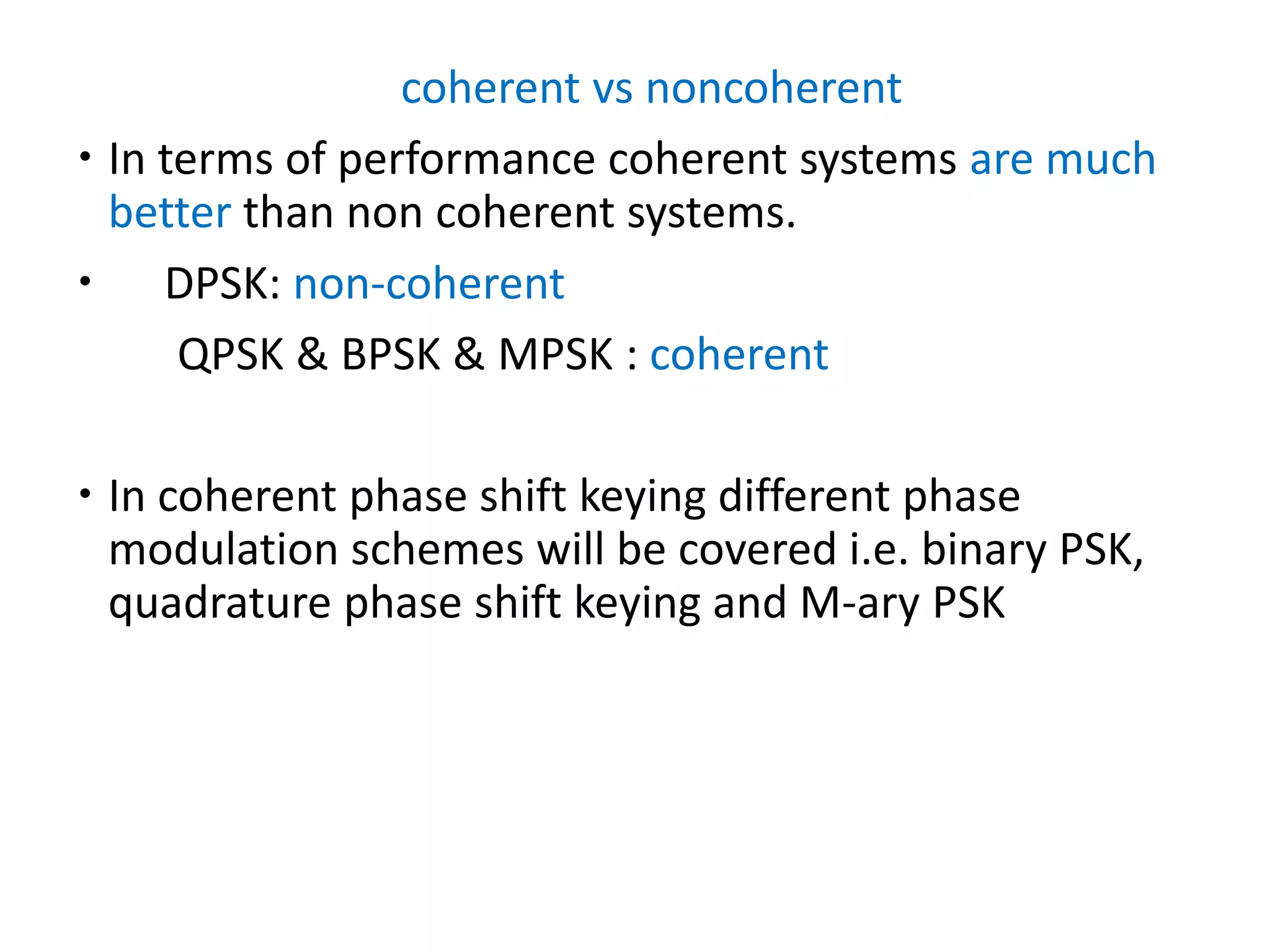 coherent vs noncoherent
 In terms of performance coherent systems are much
better than non coherent systems.
 DPSK: non-coherent
QPSK & BPSK & MPSK : coherent
 In coherent phase shift keying different phase
modulation schemes will be covered i.e. binary PSK,
quadrature phase shift keying and M-ary PSK
 