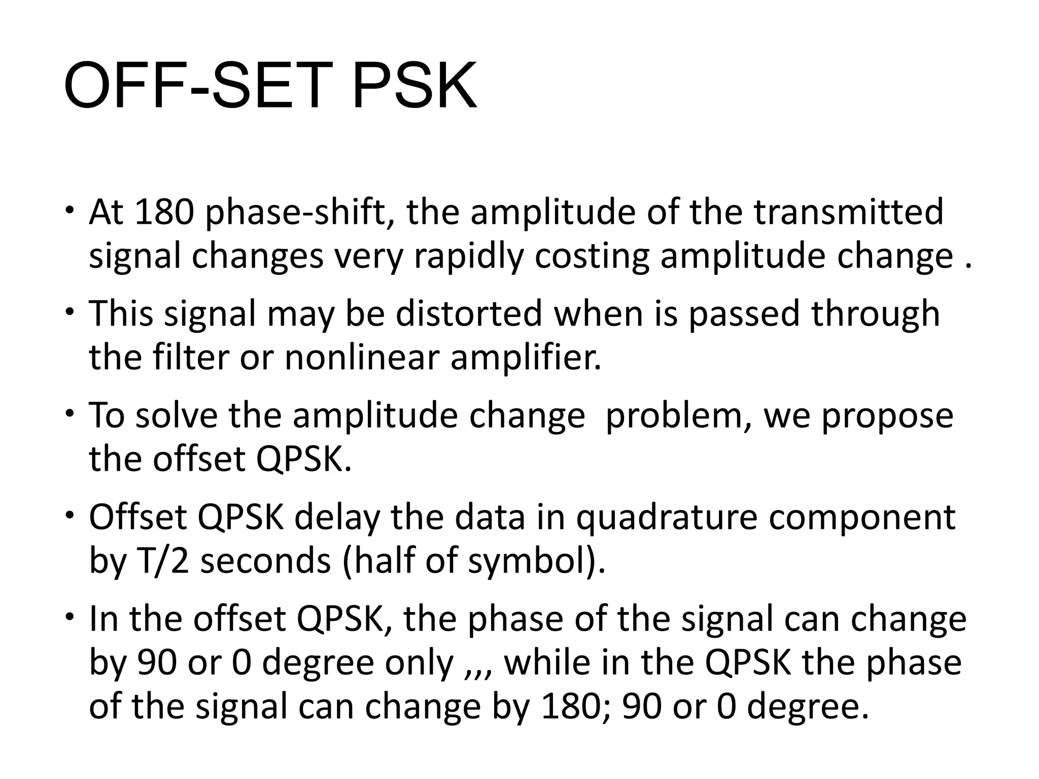 OFF-SET PSK
 At 180 phase-shift, the amplitude of the transmitted
signal changes very rapidly costing amplitude change .
 This signal may be distorted when is passed through
the filter or nonlinear amplifier.
 To solve the amplitude change problem, we propose
the offset QPSK.
 Offset QPSK delay the data in quadrature component
by T/2 seconds (half of symbol).
 In the offset QPSK, the phase of the signal can change
by 90 or 0 degree only ,,, while in the QPSK the phase
of the signal can change by 180; 90 or 0 degree.
 