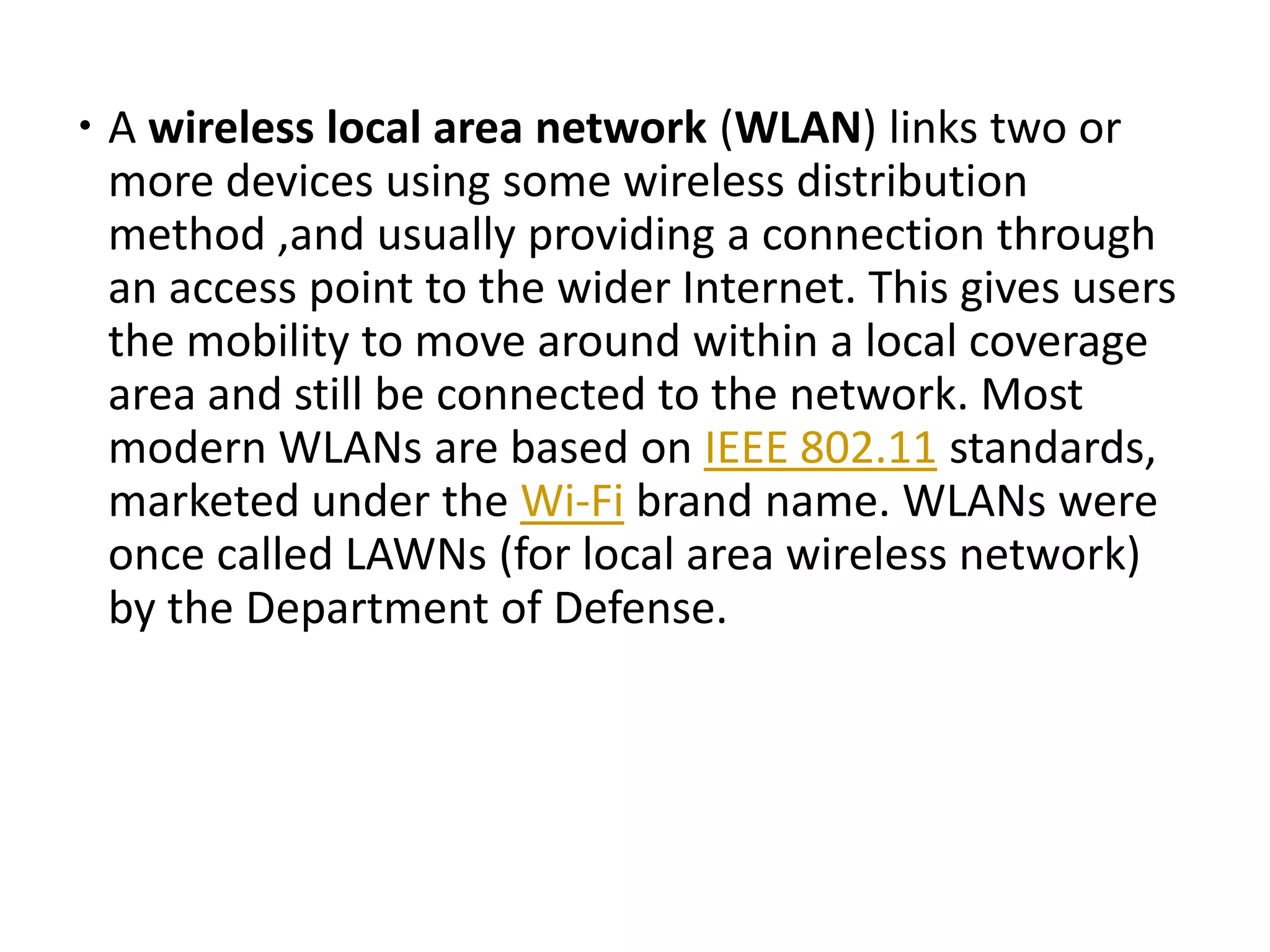  A wireless local area network (WLAN) links two or
more devices using some wireless distribution
method ,and usually providing a connection through
an access point to the wider Internet. This gives users
the mobility to move around within a local coverage
area and still be connected to the network. Most
modern WLANs are based on IEEE 802.11 standards,
marketed under the Wi-Fi brand name. WLANs were
once called LAWNs (for local area wireless network)
by the Department of Defense.
 