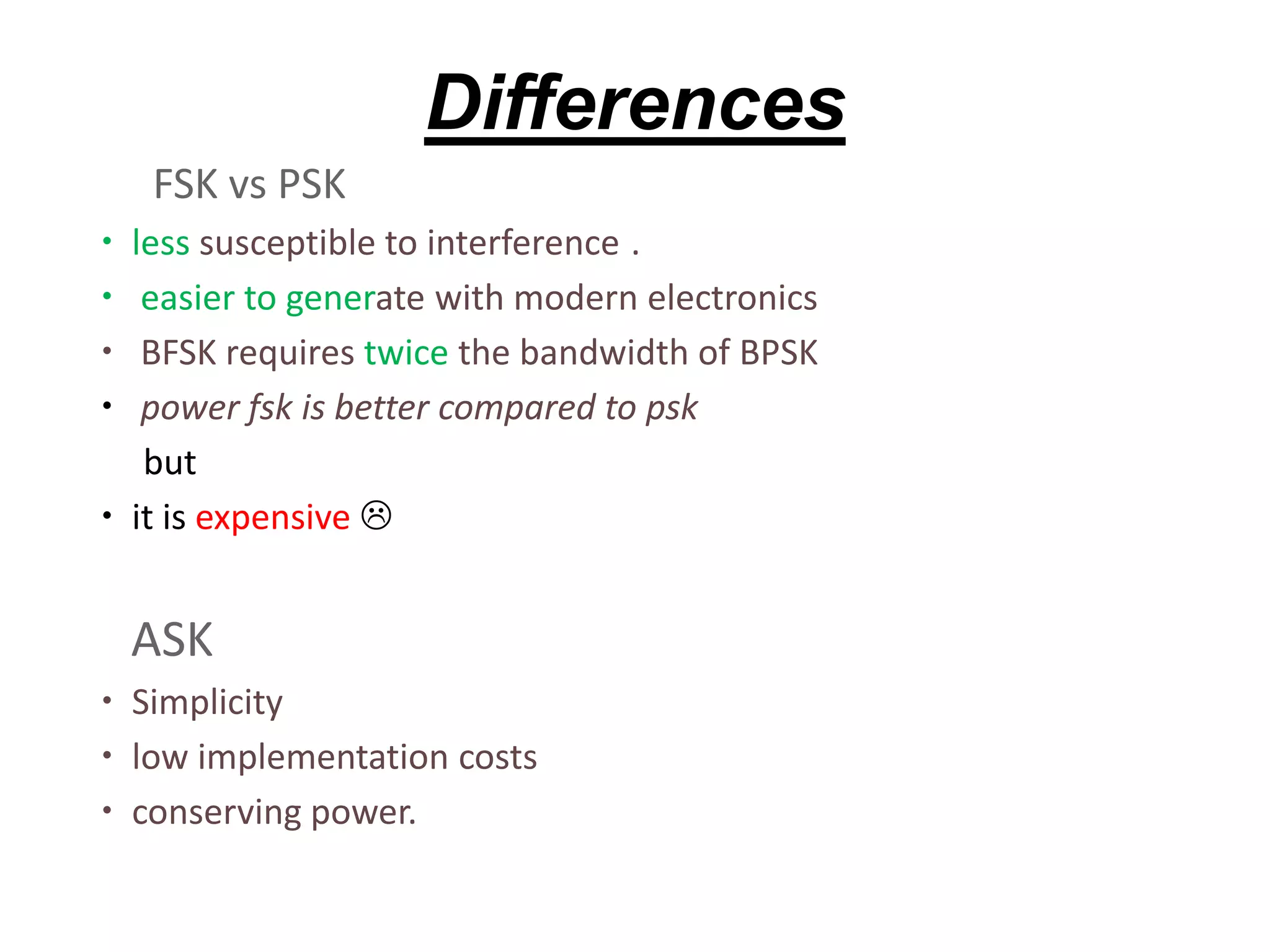 Differences
FSK vs PSK
 less susceptible to interference .
 easier to generate with modern electronics
 BFSK requires twice the bandwidth of BPSK
 power fsk is better compared to psk
but
 it is expensive 
ASK
 Simplicity
 low implementation costs
 conserving power.
 
