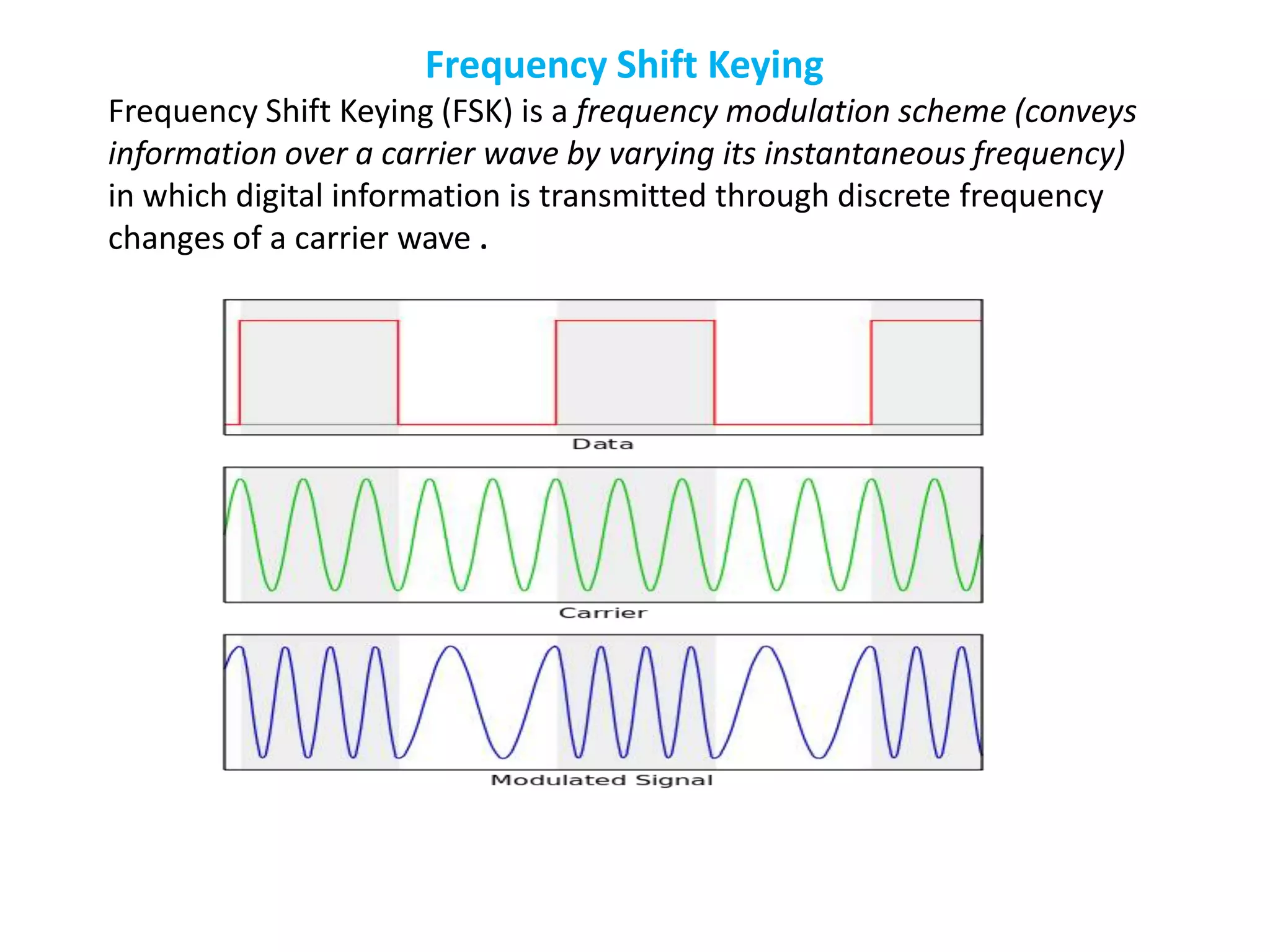 Frequency Shift Keying
Frequency Shift Keying (FSK) is a frequency modulation scheme (conveys
information over a carrier wave by varying its instantaneous frequency)
in which digital information is transmitted through discrete frequency
changes of a carrier wave .
 
