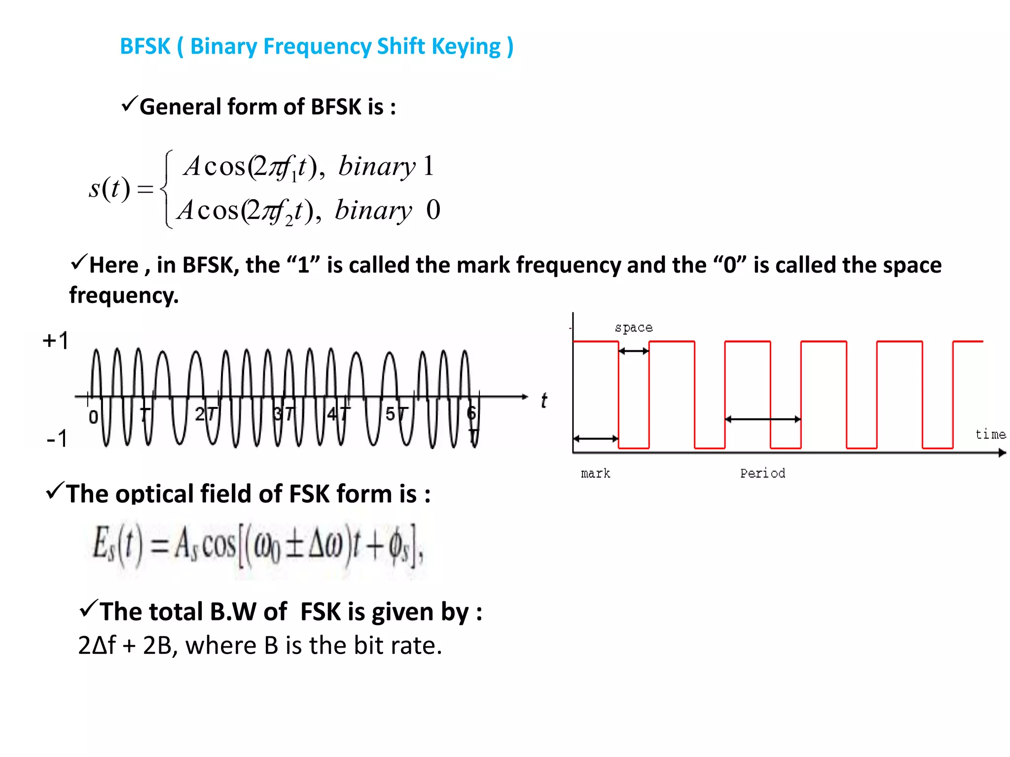 BFSK ( Binary Frequency Shift Keying )
General form of BFSK is :
0),2cos(
1),2cos(
)(
2
1
binarytfA
binarytfA
ts
Here , in BFSK, the “1” is called the mark frequency and the “0” is called the space
frequency.
The optical field of FSK form is :
The total B.W of FSK is given by :
2Δf + 2B, where B is the bit rate.
 