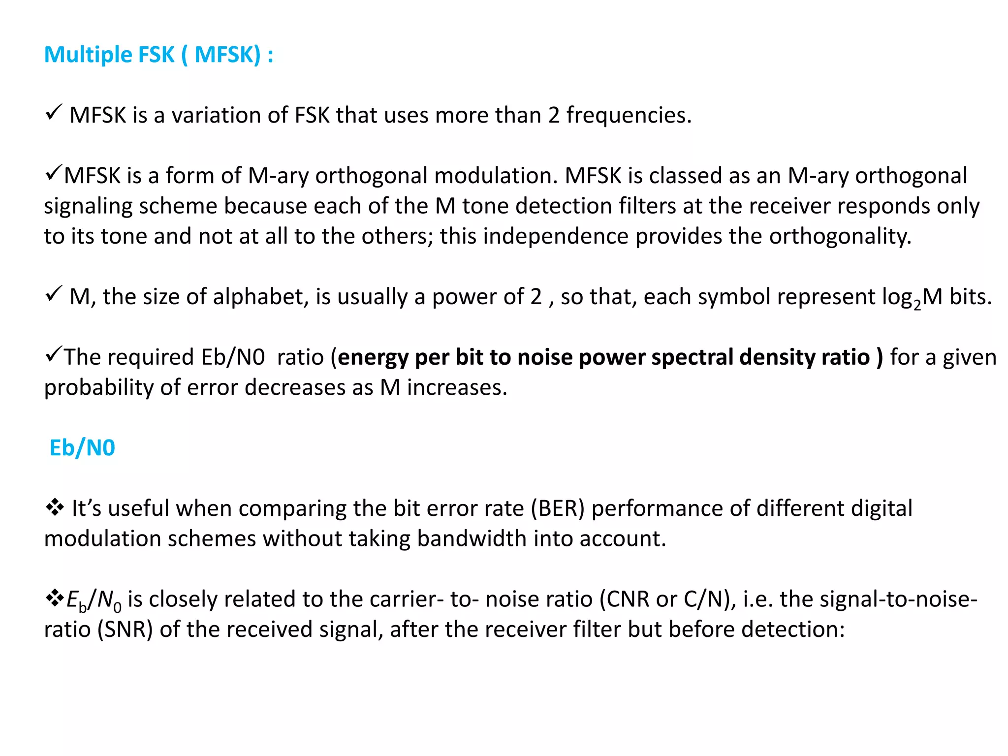 Multiple FSK ( MFSK) :
 MFSK is a variation of FSK that uses more than 2 frequencies.
MFSK is a form of M-ary orthogonal modulation. MFSK is classed as an M-ary orthogonal
signaling scheme because each of the M tone detection filters at the receiver responds only
to its tone and not at all to the others; this independence provides the orthogonality.
 M, the size of alphabet, is usually a power of 2 , so that, each symbol represent log2M bits.
The required Eb/N0 ratio (energy per bit to noise power spectral density ratio ) for a given
probability of error decreases as M increases.
Eb/N0
 It’s useful when comparing the bit error rate (BER) performance of different digital
modulation schemes without taking bandwidth into account.
Eb/N0 is closely related to the carrier- to- noise ratio (CNR or C/N), i.e. the signal-to-noise-
ratio (SNR) of the received signal, after the receiver filter but before detection:
 