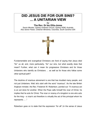 DID JESUS DIE FOR OUR SINS?
              ... A UNITARIAN VIEW
                                     by
                         The Rev. Dr Ian Ellis-Jones
           Senior Minister, Sydney Unitarian Church, Sydney NSW, Australia
        Also Senior Pastor, Unitarian Ministries, Columbia, South Carolina USA




Fundamentalist and evangelical Christians are fond of saying that Jesus died
“for” us all, and, more particularly, “for” our sins, but what exactly does that
mean? Further, what can it mean for progressive Christians and for those
Unitarians who identify as Christians … as well as for those who follow some
other spiritual path?


The doctrine of vicarious atonement is one that has troubled many people, and
not just Unitarians. Well, let’s start with the word “vicarious”. As the late British
Anglican minister, the Rev. Frederick W. Robertson, pointed out: “A vicarious act
is an act done for another. When the Pope calls himself the vicar of Christ, he
implies that he acts for Christ. The vicar or viceroy of a kingdom is one who acts
for the king – a vicar’s act therefore is virtually the act of the principal whom he
represents … .”


Robertson goes on to state that the expression “for all” (in the sense of Jesus
 