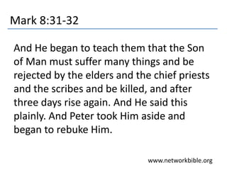 Mark 8:31-32
And He began to teach them that the Son
of Man must suffer many things and be
rejected by the elders and the chief priests
and the scribes and be killed, and after
three days rise again. And He said this
plainly. And Peter took Him aside and
began to rebuke Him.
www.networkbible.org
 