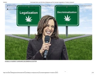 3/5/2021 Did Kamala Harris Just Flip-Flop on Marijuana and Put Cannabis Legalization in Trouble in America?
https://cannabis.net/blog/opinion/did-kamala-harris-just-flipflop-on-marijuana-and-put-cannabis-legalization-in-trouble-in-americ 2/14
KAMALA HARRIS CANNABIS DECRIMINALIZATION
id l i li l
 Edit Article (https://cannabis.net/mycannabis/c-blog-entry/update/did-kamala-harris-just- ip op-on-marijuana-and-put-cannabis-legalization-in-trouble-in-americ)
 Article List (https://cannabis.net/mycannabis/c-blog)
 