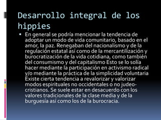 Desarrollo integral de los hippiesEn general se podría mencionar la tendencia de adoptar un modo de vida comunitario, basado en el amor, la paz. Renegaban del nacionalismo y de la regulación estatal así como de la mercantilización y burocratización de la vida cotidiana, como también del consumismo y del capitalismo Esto se lo solía hacer mediante la participación en activismo radical y/o mediante la práctica de la simplicidad voluntaria  Existe cierta tendencia a revalorizar y valorizar modos espirituales no occidentales o no judeo-cristianos. Se suele estar en desacuerdo con los valores tradicionales de la clase media y de la burguesía así como los de la burocracia.