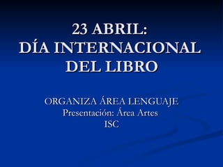 23 ABRIL: DÍA INTERNACIONAL  DEL LIBRO ORGANIZA ÁREA LENGUAJE Presentación: Área Artes  ISC 