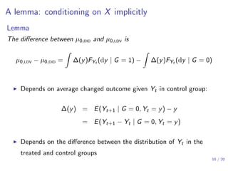 A lemma: conditioning on X implicitly
Lemma
The diﬀerence between µ0,DID and µ0,LDV is
µ0,LDV − µ0,DID =
∫
∆(y)FYt (dy | G = 1) −
∫
∆(y)FYt (dy | G = 0)
▶ Depends on average changed outcome given Yt in control group:
∆(y) = E(Yt+1 | G = 0, Yt = y) − y
= E(Yt+1 − Yt | G = 0, Yt = y)
▶ Depends on the diﬀerence between the distribution of Yt in the
treated and control groups
10 / 20
 