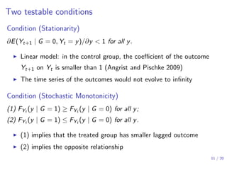 Two testable conditions
Condition (Stationarity)
∂E(Yt+1 | G = 0, Yt = y)/∂y < 1 for all y.
▶ Linear model: in the control group, the coeﬃcient of the outcome
Yt+1 on Yt is smaller than 1 (Angrist and Pischke 2009)
▶ The time series of the outcomes would not evolve to inﬁnity
Condition (Stochastic Monotonicity)
(1) FYt (y | G = 1) ≥ FYt (y | G = 0) for all y;
(2) FYt (y | G = 1) ≤ FYt (y | G = 0) for all y.
▶ (1) implies that the treated group has smaller lagged outcome
▶ (2) implies the opposite relationship
11 / 20
 