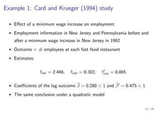Example 1: Card and Krueger (1994) study
▶ Eﬀect of a minimum wage increase on employment
▶ Employment information in New Jersey and Pennsylvania before and
after a minimum wage increase in New Jersey in 1992
▶ Outcome = # employees at each fast food restaurant
▶ Estimates:
ˆτDID = 2.446, ˆτLDV = 0.302, ˆτ′
LDV = 0.865
▶ Coeﬃcients of the lag outcome ˆβ = 0.288 < 1 and ˆβ′ = 0.475 < 1
▶ The same conclusion under a quadratic model
14 / 20
 