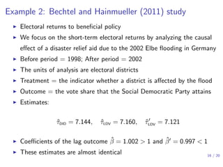Example 2: Bechtel and Hainmueller (2011) study
▶ Electoral returns to beneﬁcial policy
▶ We focus on the short-term electoral returns by analyzing the causal
eﬀect of a disaster relief aid due to the 2002 Elbe ﬂooding in Germany
▶ Before period = 1998; After period = 2002
▶ The units of analysis are electoral districts
▶ Treatment = the indicator whether a district is aﬀected by the ﬂood
▶ Outcome = the vote share that the Social Democratic Party attains
▶ Estimates:
ˆτDID = 7.144, ˆτLDV = 7.160, ˆτ′
LDV = 7.121
▶ Coeﬃcients of the lag outcome ˆβ = 1.002 > 1 and ˆβ′ = 0.997 < 1
▶ These estimates are almost identical 16 / 20
 
