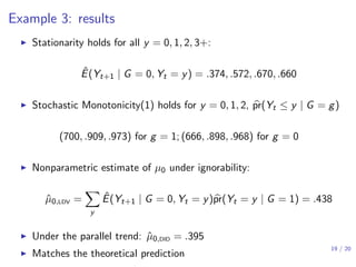 Example 3: results
▶ Stationarity holds for all y = 0, 1, 2, 3+:
ˆE(Yt+1 | G = 0, Yt = y) = .374, .572, .670, .660
▶ Stochastic Monotonicity(1) holds for y = 0, 1, 2, pr(Yt ≤ y | G = g)
(700, .909, .973) for g = 1; (666, .898, .968) for g = 0
▶ Nonparametric estimate of µ0 under ignorability:
ˆµ0,LDV =
∑
y
ˆE(Yt+1 | G = 0, Yt = y)pr(Yt = y | G = 1) = .438
▶ Under the parallel trend: ˆµ0,DID = .395
▶ Matches the theoretical prediction
19 / 20
 