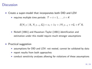 Discussion
▶ Create a super-model that incorporates both DID and LDV
▶ requires multiple time periods: T = t + 1, . . . , t + K
E(Yi,T | Xi , Yi,T−1, Gi ) = αi + λT + βYi,T−1 + τGi + θ⊤
Xi
▶ Nickell (1981) and Hausman–Taylor (1981) identiﬁcation and
estimation under this model require much stronger assumptions
▶ Practical suggestion
▶ assumptions for DID and LDV: not nested, cannot be validated by data
▶ report results from both approaches
▶ conduct sensitivity analyses allowing for violations of these assumptions
20 / 20
 
