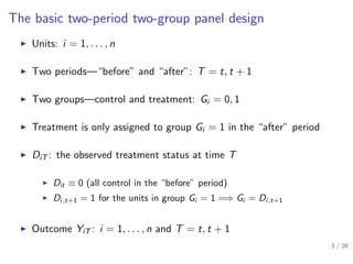 The basic two-period two-group panel design
▶ Units: i = 1, . . . , n
▶ Two periods—“before” and “after”: T = t, t + 1
▶ Two groups—control and treatment: Gi = 0, 1
▶ Treatment is only assigned to group Gi = 1 in the “after” period
▶ DiT : the observed treatment status at time T
▶ Dit ≡ 0 (all control in the “before” period)
▶ Di,t+1 = 1 for the units in group Gi = 1 =⇒ Gi = Di,t+1
▶ Outcome YiT : i = 1, . . . , n and T = t, t + 1
3 / 20
 