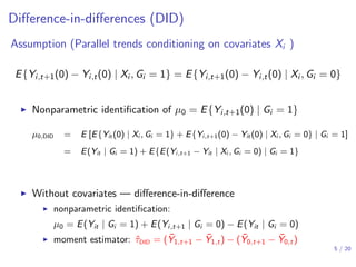 Diﬀerence-in-diﬀerences (DID)
Assumption (Parallel trends conditioning on covariates Xi )
E{Yi,t+1(0) − Yi,t(0) | Xi , Gi = 1} = E{Yi,t+1(0) − Yi,t(0) | Xi , Gi = 0}
▶ Nonparametric identiﬁcation of µ0 = E{Yi,t+1(0) | Gi = 1}
µ0,DID = E [E{Yit (0) | Xi , Gi = 1} + E{Yi,t+1(0) − Yit (0) | Xi , Gi = 0} | Gi = 1]
= E(Yit | Gi = 1) + E{E(Yi,t+1 − Yit | Xi , Gi = 0) | Gi = 1}
▶ Without covariates — diﬀerence-in-diﬀerence
▶ nonparametric identiﬁcation:
µ0 = E(Yit | Gi = 1) + E(Yi,t+1 | Gi = 0) − E(Yit | Gi = 0)
▶ moment estimator: ˆτDID = ( ¯Y1,t+1 − ¯Y1,t) − ( ¯Y0,t+1 − ¯Y0,t)
5 / 20
 