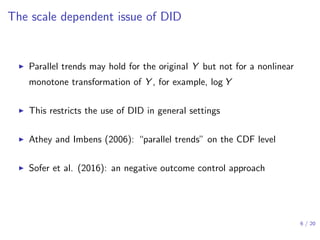 The scale dependent issue of DID
▶ Parallel trends may hold for the original Y but not for a nonlinear
monotone transformation of Y , for example, log Y
▶ This restricts the use of DID in general settings
▶ Athey and Imbens (2006): “parallel trends” on the CDF level
▶ Sofer et al. (2016): an negative outcome control approach
6 / 20
 